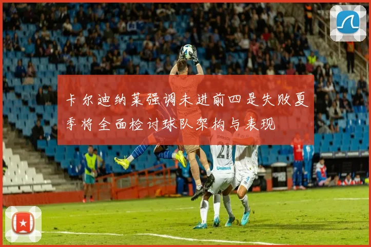卡尔迪纳莱强调未进前四是失败夏季将全面检讨球队架构与表现