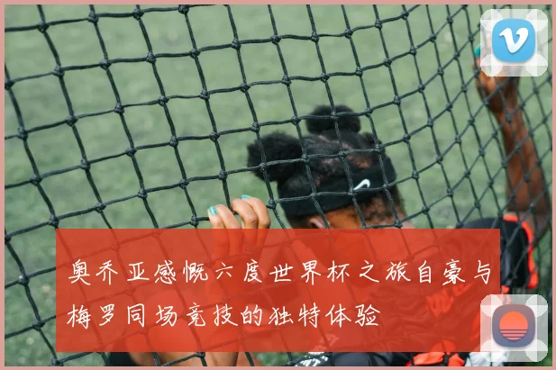 奥乔亚感慨六度世界杯之旅自豪与梅罗同场竞技的独特体验