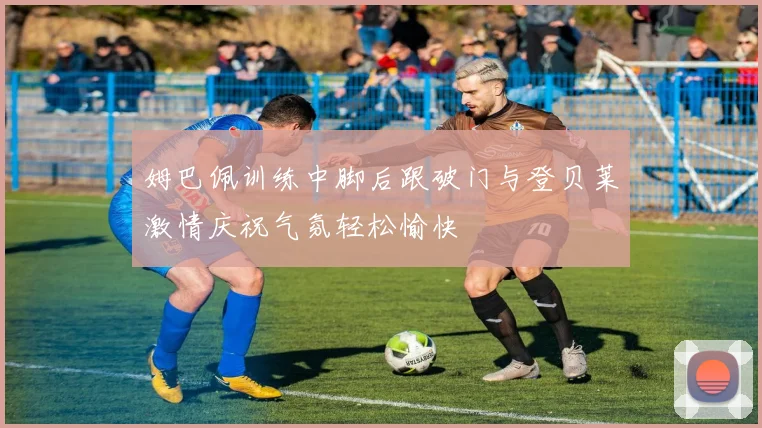 姆巴佩训练中脚后跟破门与登贝莱激情庆祝气氛轻松愉快