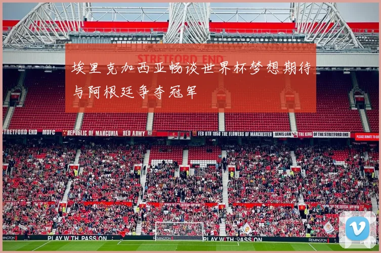 埃里克加西亚畅谈世界杯梦想期待与阿根廷争夺冠军