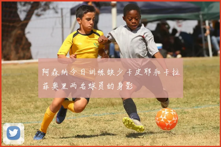 阿森纳今日训练缺少卡皮耶和卡拉菲奥里两名球员的身影