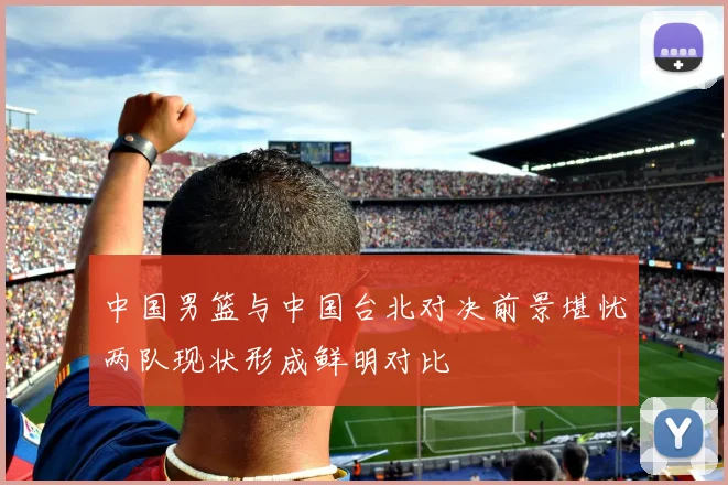 中国男篮与中国台北对决前景堪忧两队现状形成鲜明对比