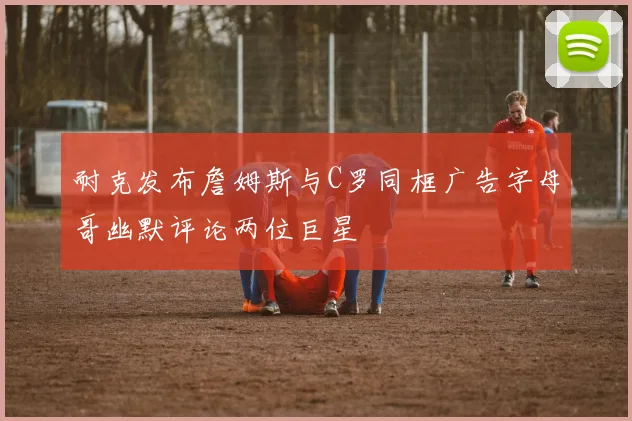 耐克发布詹姆斯与C罗同框广告字母哥幽默评论两位巨星