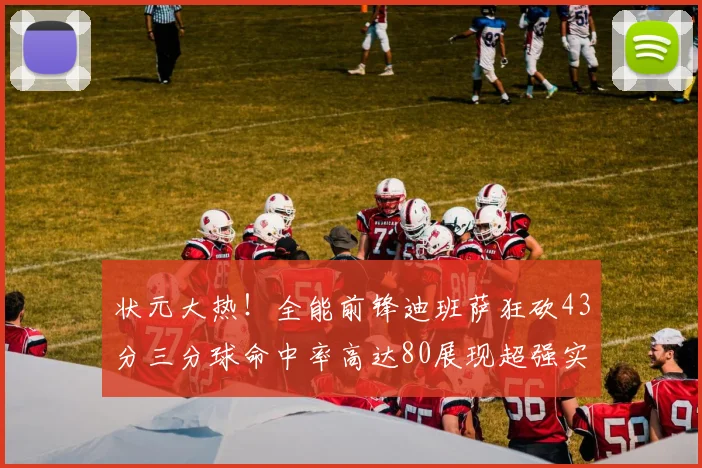 状元大热！全能前锋迪班萨狂砍43分三分球命中率高达80展现超强实力