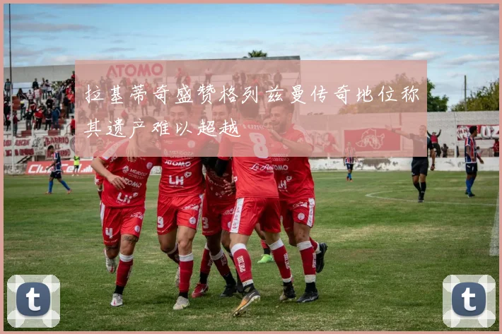 拉基蒂奇盛赞格列兹曼传奇地位称其遗产难以超越