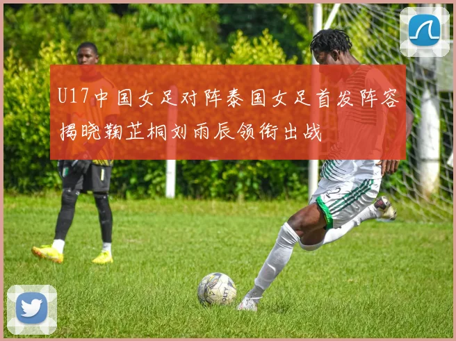 U17中国女足对阵泰国女足首发阵容揭晓鞠芷桐刘雨辰领衔出战