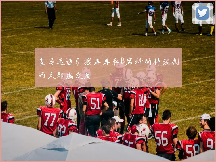 皇马迅速引援库库和B席科纳特谈判两天即成定局