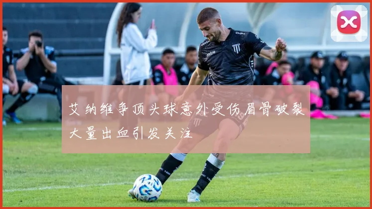 艾纳维争顶头球意外受伤眉骨破裂大量出血引发关注
