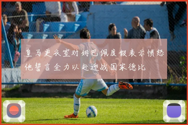 皇马更衣室对姆巴佩度假表示愤怒他誓言全力以赴迎战国家德比