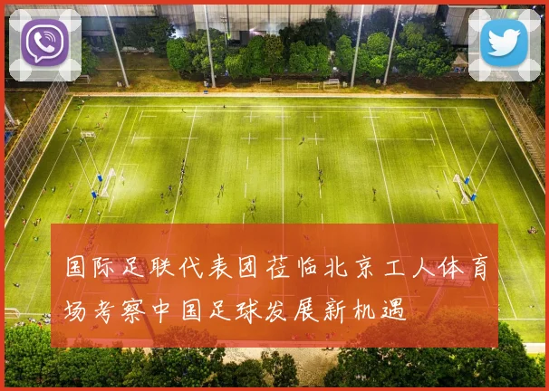 国际足联代表团莅临北京工人体育场考察中国足球发展新机遇