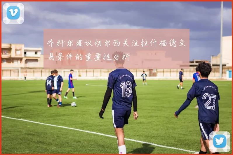 乔科尔建议切尔西关注拉什福德交易条件的重要性分析