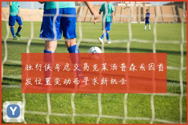 独行侠考虑交易克莱汤普森或因首发位置变动而寻求新机会