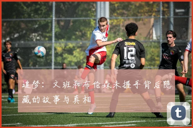 追梦：文班和布伦森未握手背后隐藏的故事与真相