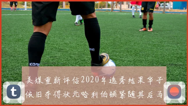 美媒重新评估2020年选秀结果华子依旧夺得状元哈利伯顿紧随其后马克西位列探花