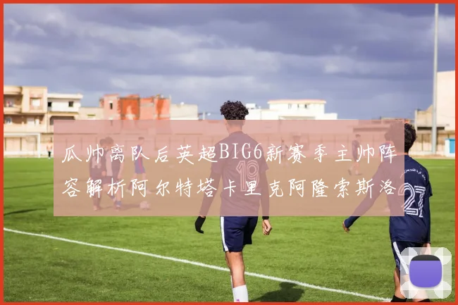 瓜帅离队后英超BIG6新赛季主帅阵容解析阿尔特塔卡里克阿隆索斯洛特的挑战与机遇