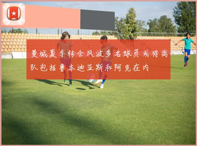 曼城夏季转会风波多名球员或将离队包括鲁本迪亚斯和阿克在内