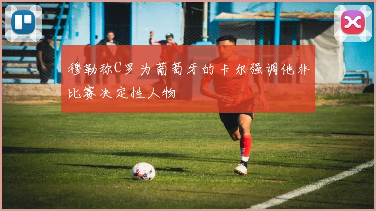 穆勒称C罗为葡萄牙的卡尔强调他非比赛决定性人物