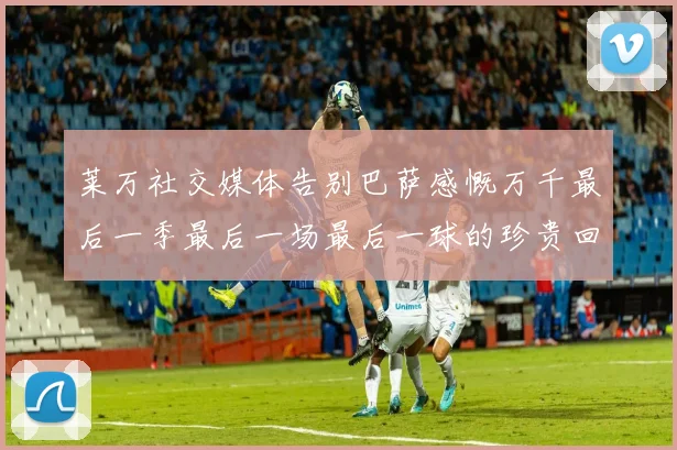 莱万社交媒体告别巴萨感慨万千最后一季最后一场最后一球的珍贵回忆