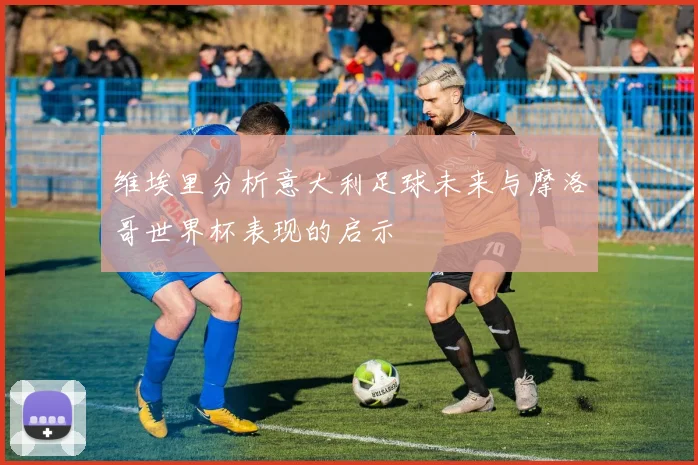 维埃里分析意大利足球未来与摩洛哥世界杯表现的启示